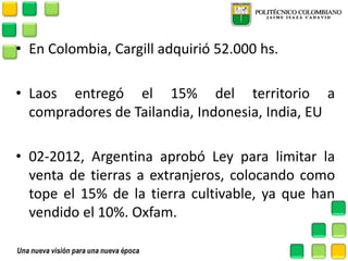 •En Colombia, Cargill adquirió 52.000 hs. 
•Laos entregó el 15% del territorio a compradores de Tailandia, Indonesia, India, EU 
•02-2012, Argentina aprobó Ley para limitar la venta de tierras a extranjeros, colocando como tope el 15% de la tierra cultivable, ya que han vendido el 10%. Oxfam. 
 
