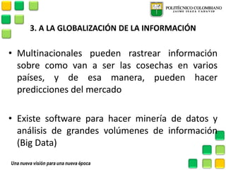 3. A LA GLOBALIZACIÓN DE LA INFORMACIÓN 
•Multinacionales pueden rastrear información sobre como van a ser las cosechas en varios países, y de esa manera, pueden hacer predicciones del mercado 
•Existe software para hacer minería de datos y análisis de grandes volúmenes de información (Big Data)  