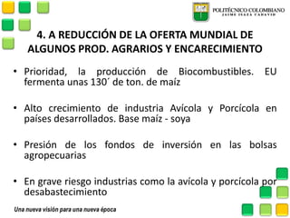 4. A REDUCCIÓN DE LA OFERTA MUNDIAL DE ALGUNOS PROD. AGRARIOS Y ENCARECIMIENTO 
•Prioridad, la producción de Biocombustibles. EU fermenta unas 130´ de ton. de maíz 
•Alto crecimiento de industria Avícola y Porcícola en países desarrollados. Base maíz - soya 
•Presión de los fondos de inversión en las bolsas agropecuarias 
•En grave riesgo industrias como la avícola y porcícola por desabastecimiento  
