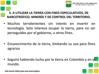 5. A UTILIZAR LA TIERRA CON FINES ESPECULATIVOS, DE NARCOTRÁFICO, MINERÍA Y DE CONTROL DEL TERRITORIO. 
•Muchos terratenientes sin interés en invertir en tecnología. Solo interesa ocupar la tierra, para no ser perseguidos por el gobierno, u otros fines. 
•Encarecimiento de la tierra, limitando su uso para fines agrarios 
•Seguirá habiendo lucha por la tierra en Colombia y en el mundo.  