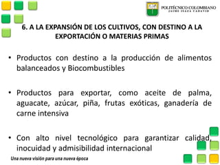 6. A LA EXPANSIÓN DE LOS CULTIVOS, CON DESTINO A LA EXPORTACIÓN O MATERIAS PRIMAS 
•Productos con destino a la producción de alimentos balanceados y Biocombustibles 
•Productos para exportar, como aceite de palma, aguacate, azúcar, piña, frutas exóticas, ganadería de carne intensiva 
•Con alto nivel tecnológico para garantizar calidad, inocuidad y admisibilidad internacional 
 