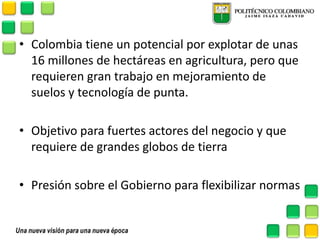 •Colombia tiene un potencial por explotar de unas 16 millones de hectáreas en agricultura, pero que requieren gran trabajo en mejoramiento de suelos y tecnología de punta. 
•Objetivo para fuertes actores del negocio y que requiere de grandes globos de tierra 
•Presión sobre el Gobierno para flexibilizar normas  