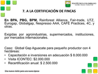 7. A LA CERTIFICACIÓN DE FINCAS 
En BPA, PBG, BPM, Rainforest Alliance, Fair-trade, UTZ, Eurogap, Globalgap, Nespresso AAA, CAFÉ Practices, 4C, y otras. 
Exigidas por agroindustrias, supermercados, instituciones, por mercados internacionales. 
Caso: Global Gap Aguacate para pequeño productor con 4 hectáreas: 
•Capacitación e inversiones en adecuación $ 8.000.000 
•Visita ICONTEC: $2.000.000 
•Recertificación anual: $ 2.500.000 
 