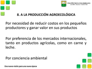 8. A LA PRODUCCIÓN AGROECOLÓGICA 
Por necesidad de reducir costos en los pequeños productores y ganar valor en sus productos 
Por preferencia de los mercados internacionales, tanto en productos agrícolas, como en carne y leche. 
Por conciencia ambiental 
 