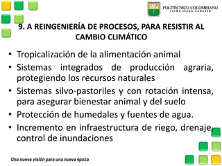 9. A REINGENIERÍA DE PROCESOS, PARA RESISTIR AL CAMBIO CLIMÁTICO 
•Tropicalización de la alimentación animal 
•Sistemas integrados de producción agraria, protegiendo los recursos naturales 
•Sistemas silvo-pastoriles y con rotación intensa, para asegurar bienestar animal y del suelo 
•Protección de humedales y fuentes de agua. 
•Incremento en infraestructura de riego, drenaje, control de inundaciones  