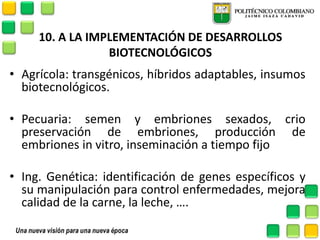 10. A LA IMPLEMENTACIÓN DE DESARROLLOS BIOTECNOLÓGICOS 
•Agrícola: transgénicos, híbridos adaptables, insumos biotecnológicos. 
•Pecuaria: semen y embriones sexados, crio preservación de embriones, producción de embriones in vitro, inseminación a tiempo fijo 
•Ing. Genética: identificación de genes específicos y su manipulación para control enfermedades, mejora calidad de la carne, la leche, …. 
 