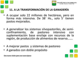 11. A LA TRANSFORMACIÓN DE LA GANADERÍA 
•A ocupar solo 22 millones de hectáreas, pero en forma más intensiva. De 38´ Hs., solo 5´ tienen pastos mejorados. 
•A generalizar los sistemas silvopastoriles, de semi- confinamiento, de pastoreo intensivo con suplementación base ensilaje con recursos de la región, de producción de alimentos de reserva……. 
•A mejorar pastos y sistemas de pastoreo 
•A ganados con doble propósito 
 