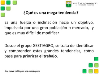 ¿Qué es una mega-tendencia? 
Es una fuerza o inclinación hacia un objetivo, impulsada por una gran población o mercado, y que es muy difícil de modificar 
Desde el grupo GESTIAGRO, se trata de identificar y comprender estas grandes tendencias, como base para priorizar el trabajo. 
 