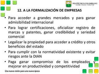 12. A LA FORMALIZACIÓN DE EMPRESAS 
•Para acceder a grandes mercados y para ganar admisibilidad internacional 
•Para lograr certificaciones, oficializar registro de marcas y patentes, ganar credibilidad y seriedad comercial 
•Legalizar la propiedad para acceder a crédito y otros beneficios del estado 
•Para cumplir con la normatividad existente y evitar riesgos ante la DIAN 
•Paga ganar compromiso de los empleados y mejorar en productividad y competitividad  