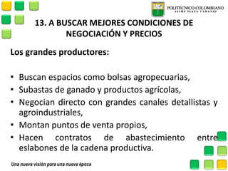 13. A BUSCAR MEJORES CONDICIONES DE NEGOCIACIÓN Y PRECIOS 
Los grandes productores: 
•Buscan espacios como bolsas agropecuarias, 
•Subastas de ganado y productos agrícolas, 
•Negocian directo con grandes canales detallistas y agroindustriales, 
•Montan puntos de venta propios, 
•Hacen contratos de abastecimiento entre eslabones de la cadena productiva. 
 
