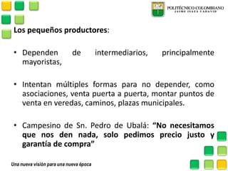 Los pequeños productores: 
•Dependen de intermediarios, principalmente mayoristas, 
•Intentan múltiples formas para no depender, como asociaciones, venta puerta a puerta, montar puntos de venta en veredas, caminos, plazas municipales. 
•Campesino de Sn. Pedro de Ubalá: “No necesitamos que nos den nada, solo pedimos precio justo y garantía de compra” 
 