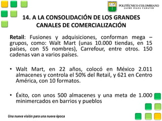 14. A LA CONSOLIDACIÓN DE LOS GRANDES CANALES DE COMERCIALIZACIÓN 
Retail: Fusiones y adquisiciones, conforman mega – grupos, como: Walt Mart (unas 10.000 tiendas, en 15 países, con 55 nombres), Carrefour, entre otros. 150 cadenas van a varios países. 
•Walt Mart, en 22 años, colocó en México 2.011 almacenes y controla el 50% del Retail, y 621 en Centro América, con 10 formatos. 
•Éxito, con unos 500 almacenes y una meta de 1.000 minimercados en barrios y pueblos  