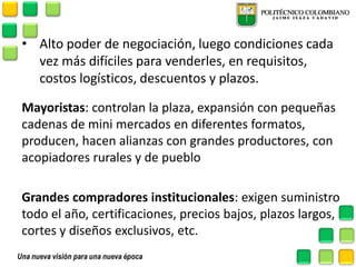 •Alto poder de negociación, luego condiciones cada vez más difíciles para venderles, en requisitos, costos logísticos, descuentos y plazos. 
Mayoristas: controlan la plaza, expansión con pequeñas cadenas de mini mercados en diferentes formatos, producen, hacen alianzas con grandes productores, con acopiadores rurales y de pueblo 
Grandes compradores institucionales: exigen suministro todo el año, certificaciones, precios bajos, plazos largos, cortes y diseños exclusivos, etc.  