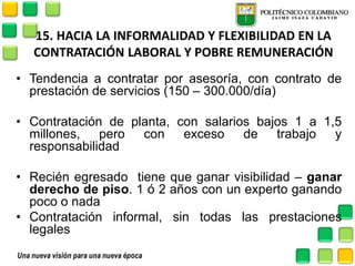 15. HACIA LA INFORMALIDAD Y FLEXIBILIDAD EN LA CONTRATACIÓN LABORAL Y POBRE REMUNERACIÓN 
•Tendencia a contratar por asesoría, con contrato de prestación de servicios (150 – 300.000/día) 
•Contratación de planta, con salarios bajos 1 a 1,5 millones, pero con exceso de trabajo y responsabilidad 
•Recién egresado tiene que ganar visibilidad – ganar derecho de piso. 1 ó 2 años con un experto ganando poco o nada 
•Contratación informal, sin todas las prestaciones legales  