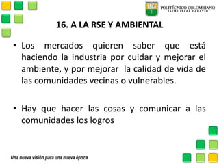 16. A LA RSE Y AMBIENTAL 
•Los mercados quieren saber que está haciendo la industria por cuidar y mejorar el ambiente, y por mejorar la calidad de vida de las comunidades vecinas o vulnerables. 
•Hay que hacer las cosas y comunicar a las comunidades los logros 
 