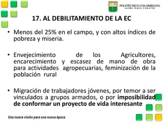 17. AL DEBILITAMIENTO DE LA EC 
•Menos del 25% en el campo, y con altos índices de pobreza y miseria. 
•Envejecimiento de los Agricultores, encarecimiento y escasez de mano de obra para actividades agropecuarias, feminización de la población rural 
•Migración de trabajadores jóvenes, por temor a ser vinculados a grupos armados, o por imposibilidad de conformar un proyecto de vida interesante  