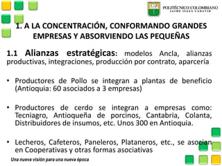 1. A LA CONCENTRACIÓN, CONFORMANDO GRANDES EMPRESAS Y ABSORVIENDO LAS PEQUEÑAS 
1.1 Alianzas estratégicas: modelos Ancla, alianzas productivas, integraciones, producción por contrato, aparcería 
•Productores de Pollo se integran a plantas de beneficio (Antioquia: 60 asociados a 3 empresas) 
•Productores de cerdo se integran a empresas como: Tecniagro, Antioqueña de porcinos, Cantabria, Colanta, Distribuidores de insumos, etc. Unos 300 en Antioquia. 
•Lecheros, Cafeteros, Paneleros, Plataneros, etc., se asocian en Cooperativas y otras formas asociativas  