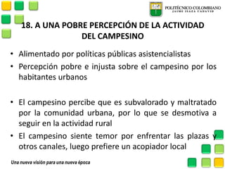 18. A UNA POBRE PERCEPCIÓN DE LA ACTIVIDAD DEL CAMPESINO 
•Alimentado por políticas públicas asistencialistas 
•Percepción pobre e injusta sobre el campesino por los habitantes urbanos 
•El campesino percibe que es subvalorado y maltratado por la comunidad urbana, por lo que se desmotiva a seguir en la actividad rural 
•El campesino siente temor por enfrentar las plazas y otros canales, luego prefiere un acopiador local  