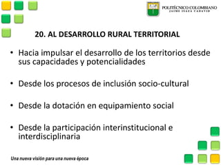 20. AL DESARROLLO RURAL TERRITORIAL 
•Hacia impulsar el desarrollo de los territorios desde sus capacidades y potencialidades 
•Desde los procesos de inclusión socio-cultural 
•Desde la dotación en equipamiento social 
•Desde la participación interinstitucional e interdisciplinaria 
 