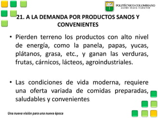 21. A LA DEMANDA POR PRODUCTOS SANOS Y CONVENIENTES 
•Pierden terreno los productos con alto nivel de energía, como la panela, papas, yucas, plátanos, grasa, etc., y ganan las verduras, frutas, cárnicos, lácteos, agroindustriales. 
•Las condiciones de vida moderna, requiere una oferta variada de comidas preparadas, saludables y convenientes 
 