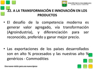 22. A LA TRANSFORMACIÓN E INNOVACIÓN EN LOS PRODUCTOS 
•El desafío de la competencia moderna es generar valor agregado, vía transformación (Agroindustria), y diferenciación para ser reconocido, preferido y ganar mejor precio. 
•Las exportaciones de los países desarrollados son en alto % procesados y las nuestras alto % genéricos - Commodities  