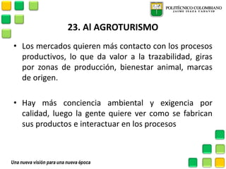 23. Al AGROTURISMO 
•Los mercados quieren más contacto con los procesos productivos, lo que da valor a la trazabilidad, giras por zonas de producción, bienestar animal, marcas de origen. 
•Hay más conciencia ambiental y exigencia por calidad, luego la gente quiere ver como se fabrican sus productos e interactuar en los procesos 
 