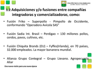 1.2 Adquisiciones y/o fusiones entre compañías integradoras y comercializadoras, como: 
•Fusión Friko – Superpollo - Pimpollo de Occidente, conformando “Operadora Avícola SAS” 
•Fusión Sadia Int. Brasil – Perdigao = 130 millones pollos, cerdos, pavos, cultivos, etc. 
•Fusión Chiquita Brands (EU) – Fyffes(Irlanda), en 70 países, 32.000 empleados. La mayor bananera mundial. 
•Alianza Grupo Contegral – Grupo Lievano. Agropecuaria Aliar 
 