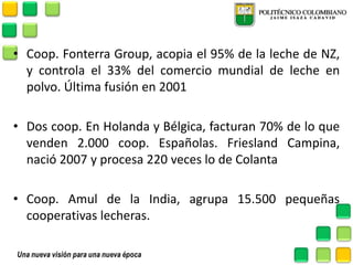 •Coop. Fonterra Group, acopia el 95% de la leche de NZ, y controla el 33% del comercio mundial de leche en polvo. Última fusión en 2001 
•Dos coop. En Holanda y Bélgica, facturan 70% de lo que venden 2.000 coop. Españolas. Friesland Campina, nació 2007 y procesa 220 veces lo de Colanta 
•Coop. Amul de la India, agrupa 15.500 pequeñas cooperativas lecheras.  