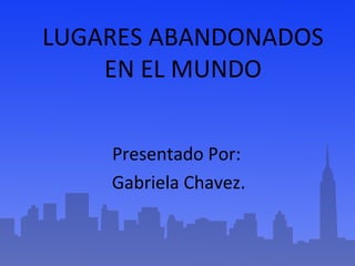 LUGARES ABANDONADOS 
EN EL MUNDO 
Presentado Por: 
Gabriela Chavez. 
 