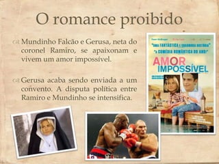 O romance proibido
                         
 Mundinho Falcão e Gerusa, neta do
  coronel Ramiro, se apaixonam e
  vivem um amor impossível.

 Gerusa acaba sendo enviada a um
  convento. A disputa política entre
  Ramiro e Mundinho se intensifica.
 