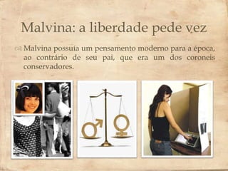 Malvina: a liberdade pede vez
                        
 Malvina possuía um pensamento moderno para a época,
  ao contrário de seu pai, que era um dos coroneis
  conservadores.
 