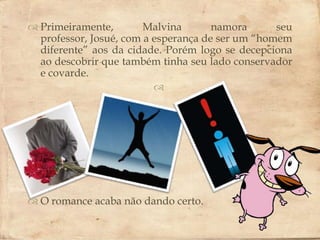  Primeiramente,        Malvina       namora      seu
  professor, Josué, com a esperança de ser um “homem
  diferente” aos da cidade. Porém logo se decepciona
                        
  ao descobrir que também tinha seu lado conservador
  e covarde.
                          




 O romance acaba não dando certo.
 