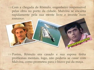  Com a chegada de Rômulo, engenheiro responsável
  pelas obra no porto da cidade, Malvina se encanta
  rapidamente pela sua mente livre e investe num
  romance.
                       



 Porém, Rômulo era casado e sua esposa tinha
  problemas mentais, logo, não poderia se casar com
  Malvina, como prometeu para o bravo pai da moça.
 