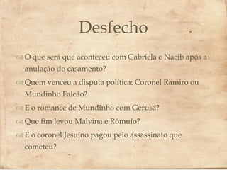 Desfecho
                          Gabriela e Nacib após a
 O que será que aconteceu com
  anulação do casamento?
 Quem venceu a disputa política: Coronel Ramiro ou
  Mundinho Falcão?
 E o romance de Mundinho com Gerusa?
 Que fim levou Malvina e Rômulo?
 E o coronel Jesuíno pagou pelo assassinato que
  cometeu?
 