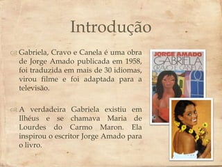 Introdução
 Gabriela, Cravo e Canela  obra
                           é uma
  de Jorge Amado publicada em 1958,
  foi traduzida em mais de 30 idiomas,
  virou filme e foi adaptada para a
  televisão.

 A verdadeira Gabriela existiu em
  Ilhéus e se chamava Maria de
  Lourdes do Carmo Maron. Ela
  inspirou o escritor Jorge Amado para
  o livro.
 