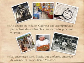 
 Ao chegar na cidade, Gabriela vai, acompanhada
  por outros dois retirantes, ao mercado procurar
  emprego.




 Lá, encontra o turco Nacib, que a oferece emprego
  de cozinheira no seu bar, o Vesúvio.
 