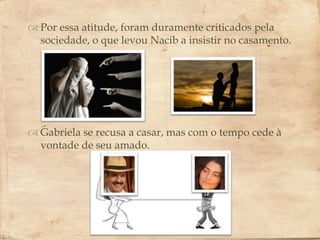  Por essa atitude, foram duramente criticados pela
  sociedade, o que levou Nacib a insistir no casamento.

                         

 Gabriela se recusa a casar, mas com o tempo cede à
  vontade de seu amado.
 