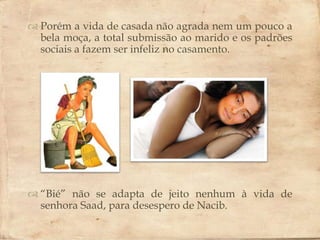  Porém a vida de casada não agrada nem um pouco a
  bela moça, a total submissão ao marido e os padrões
  sociais a fazem ser infeliz no casamento.
                        




 “Bié” não se adapta de jeito nenhum à vida de
  senhora Saad, para desespero de Nacib.
 