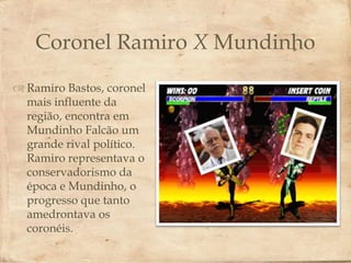 Coronel Ramiro X Mundinho
 Ramiro Bastos, coronel
                           
  mais influente da
  região, encontra em
  Mundinho Falcão um
  grande rival político.
  Ramiro representava o
  conservadorismo da
  época e Mundinho, o
  progresso que tanto
  amedrontava os
  coronéis.
 