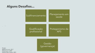 Alguns Desafios...

Subfinanciamento
Planejamento em
saúde
Qualificação
profissional
Protagonismo da
APS
Gestão
(governança)
Fontes:
Maffinoni et al., 2017
Nakata et al., 2020
Santos Filho; Souza., 2021
 