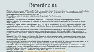 Referências
• Maffissoni AL, Vendruscolo C, Metelski FK. Redes de Atenção à Saúde: Movimentos de ensino e serviço rumo à efetivação do
modelo assistencial. Ensaios Cienc.,Cienc. Biolo. Agrar.Saúde,V.21, n.2, p.110-116, 2017. Disponível através do link:
https://www.redalyc.org/pdf/260/26053412010.pdf
• Mendes EV. As redes de atenção à saúde. Brasília: Organização Pan-Americanada
Saúde; 2011.
• Mendes EV. A APS no Brasil. In: Mendes EV, organizador. O cuidado das condições crônicas na atenção primária à
saúde: o imperativo da consolidação da estratégia da saúde da família. Brasília: Organização Pan-Americana da Saúde;
2012. p. 71-99.
• Ministério da Saúde (Brasil). Portaria GM/MS n.º 4.279, de 30 de Dezembro de 2010. Estabelece diretrizes para a
organização da Rede de Atenção à Saúde no âmbito do Sistema Único de Saúde (SUS). Diário Oficial União 30 dez
2010.
• Ministério da Saúde. Secretaria de Vigilância em Saúde. Departamento de Análise de Situação de Saúde. Plano de ações
estratégicas para o enfrentamento das doenças crônicas não transmissíveis (DCNT) no Brasil 2011-2022. Ministério da
Saúde. Secretaria de Vigilância em Saúde. Departamento de Análise de Situação de Saúde. Brasília: Ministério da Saúde,
2011.
• Nakata LC, Feltrin AFS, Chaves LDP, Ferreira JBB. Conceito de rede de atenção à saúde e suas características-chaves: uma
revisão de escopo. Esc Anna Nery 2020; 24(2):e20190154. Disponível através do link: https://www.scielo.br/pdf/ean/v24n2/2177-
9465-ean-24-2-e20190154.pdf
• OPAS. Organização Pan-Americana daSaúde. A atenção à saúde coordenada pela APS: construindo as redes de atenção no
SUS. Organização Pan-Americana da Saúde. Brasília: Organização Pan-Americana da Saúde, 2011.
• Santos Filho SB, Souza KV. Rede Cegonha e desafios metodológicos de implementação de redes no SUS. Ciência &Saúde
Coletiva, 26 (3):775-780, 2021. Disponível através do link: https://www.scielo.br/pdf/csc/v26n3/1413-8123-csc-26-03-0775.pdf
• STARFIELD, Barbara. Atenção Primária, equilíbrio entre necessidades de saúde,serviços-
tecnologia. Brasília: UNESCO, Ministério da Saúde, 2002. 726p.
Disponível através do link: http://unesdoc.unesco.org/images/0013/001308/130805por.pdf
 