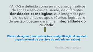 “A RAS é definida como arranjos organizativos
de ações e serviços de saúde, de diferentes
densidades tecnológicas, que integradas por
meio de sistemas de apoio técnico, logístico e
de gestão, buscam garantir a integralidade do
cuidado”.
Portaria GM/MS n. 4.279/2010
Divisor de águas (desconstrução e ressignificação do modelo
organizacional de gestão e do cuidado em saúde)
 
