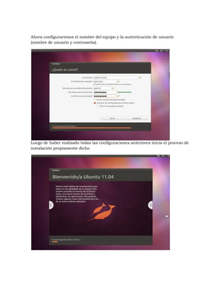Ahora configuraremos el nombre del equipo y la autenticación de usuario
(nombre de usuario y contraseña).




Luego de haber realizado todas las configuraciones anteriores inicia el proceso de
instalación propiamente dicho
 
