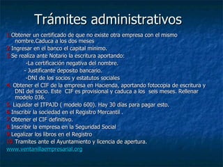 Trámites administrativos 1. Obtener un certificado de que no existe otra empresa con el mismo nombre.Caduca a los dos meses 2. Ingresar en el banco el capital mínimo. 3. Se realiza ante Notario la escritura aportando: -La certificación negativa del nombre. - Justificante deposito bancario. -DNI de los socios y estatutos sociales  4.  Obtener el CIF de la empresa en Hacienda, aportando fotocopia de escritura y DNI del socio. Este  CIF es provisional y caduca a los  seis meses. Rellenar modelo 036. 5.  Liquidar el ITPAJD ( modelo 600). Hay 30 días para pagar esto. 6. Inscribir la sociedad en el Registro Mercantil . 7. Obtener el CIF definitivo. 8. Inscribir la empresa en la Seguridad Social 9. Legalizar los libros en el Registro 10. Tramites ante el Ayuntamiento y licencia de apertura. www.ventanillaempresarial.org 