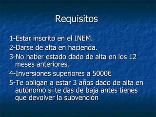 Requisitos  1-Estar inscrito en el INEM.  2-Darse de alta en hacienda. 3-No haber estado dado de alta en los 12 meses anteriores. 4-Inversiones superiores a 5000€  5-Te obligan a estar 3 años dado de alta en autónomo si te das de baja antes tienes que devolver la subvención 