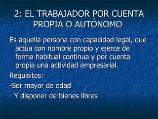 2: EL TRABAJADOR POR CUENTA PROPIA O AUTÓNOMO  Es aquella persona con capacidad legal, que actúa con nombre propio y ejerce de forma habitual continua y por cuenta propia una actividad empresarial. Requisitos: -Ser mayor de edad - Y disponer de bienes libres 
