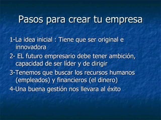 Pasos para crear tu empresa 1-La idea inicial : Tiene que ser original e innovadora 2- EL futuro empresario debe tener ambición, capacidad de ser líder y de dirigir 3-Tenemos que buscar los recursos humanos (empleados) y financieros (el dinero) 4-Una buena gestión nos llevara al éxito  