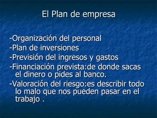 El Plan de empresa -Organización del personal -Plan de inversiones -Previsión del ingresos y gastos  -Financiación prevista:de donde sacas el dinero o pides al banco.  -Valoración del riesgo:es describir todo lo malo que nos pueden pasar en el trabajo . 
