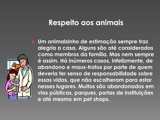 

Um animalzinho de estimação sempre traz
alegria a casa. Alguns são até considerados
como membros da família. Mas nem sempre
é assim. Há inúmeros casos, infelizmente, de
abandono e maus-tratos por parte de quem
deveria ter senso de responsabilidade sobre
essas vidas, que não escolheram para estar
nesses lugares. Muitos são abandonados em
vias públicas, parques, portas de instituições
e até mesmo em pet shops.

 
