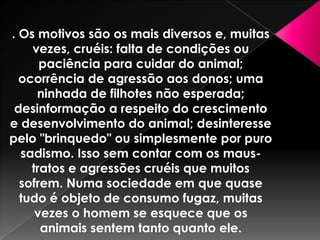 . Os motivos são os mais diversos e, muitas
vezes, cruéis: falta de condições ou
paciência para cuidar do animal;
ocorrência de agressão aos donos; uma
ninhada de filhotes não esperada;
desinformação a respeito do crescimento
e desenvolvimento do animal; desinteresse
pelo "brinquedo" ou simplesmente por puro
sadismo. Isso sem contar com os maustratos e agressões cruéis que muitos
sofrem. Numa sociedade em que quase
tudo é objeto de consumo fugaz, muitas
vezes o homem se esquece que os
animais sentem tanto quanto ele.

 